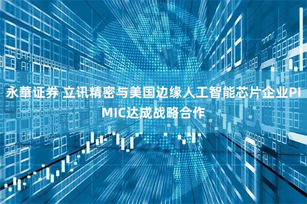 永華证券 立讯精密与美国边缘人工智能芯片企业PIMIC达成战略合作