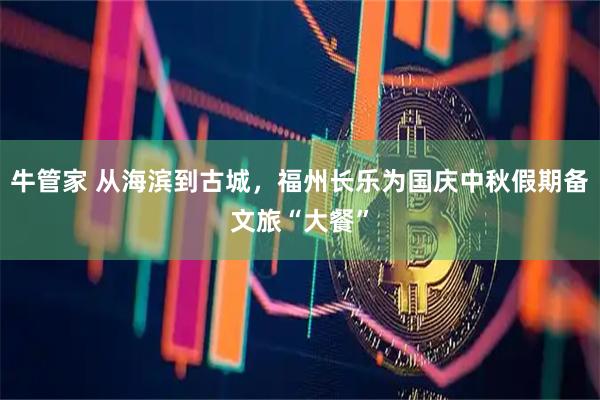 牛管家 从海滨到古城，福州长乐为国庆中秋假期备文旅“大餐”