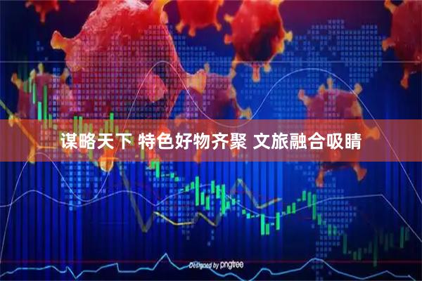 谋略天下 特色好物齐聚 文旅融合吸睛