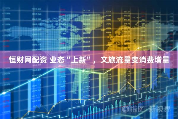 恒财网配资 业态“上新”，文旅流量变消费增量