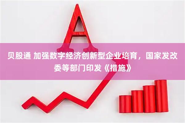 贝股通 加强数字经济创新型企业培育，国家发改委等部门印发《措施》