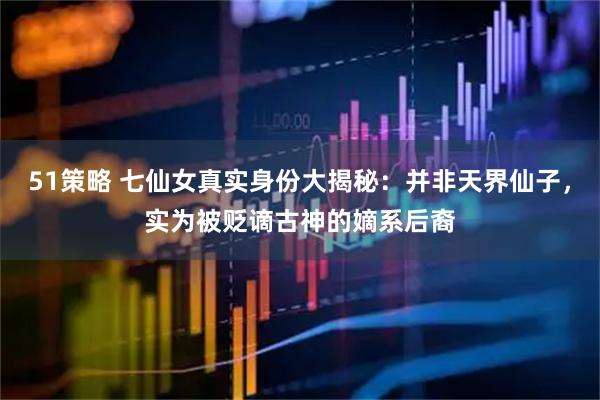 51策略 七仙女真实身份大揭秘：并非天界仙子，实为被贬谪古神的嫡系后裔