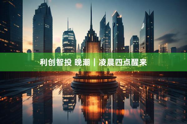 利创智投 晚潮｜凌晨四点醒来