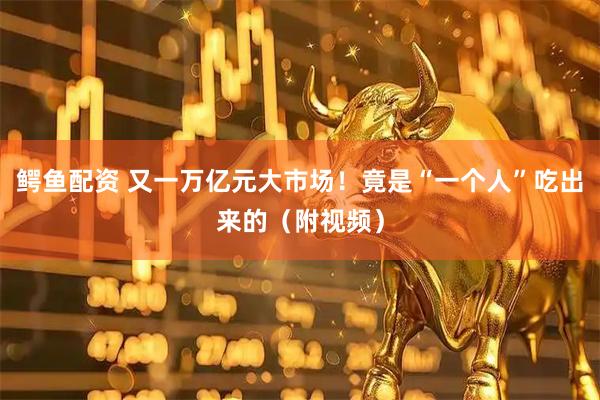 鳄鱼配资 又一万亿元大市场！竟是“一个人”吃出来的（附视频）