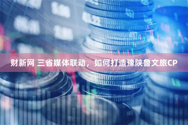 财新网 三省媒体联动，如何打造豫陕鲁文旅CP