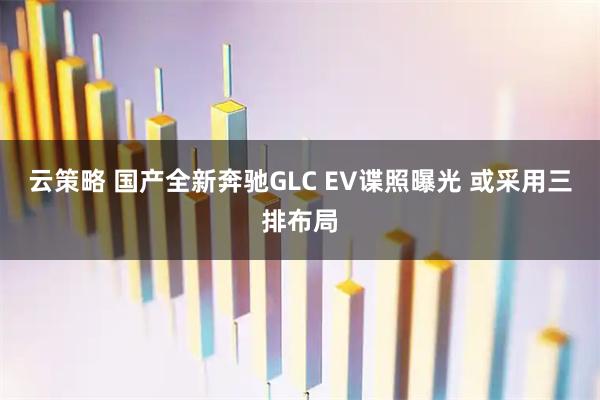 云策略 国产全新奔驰GLC EV谍照曝光 或采用三排布局