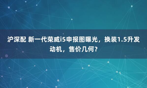 沪深配 新一代荣威i5申报图曝光,换装1.5升发动机,售价几何?