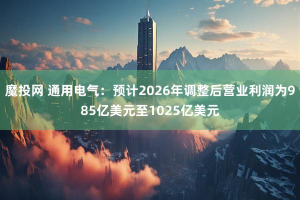 魔投网 通用电气：预计2026年调整后营业利润为985亿美元至1025亿美元