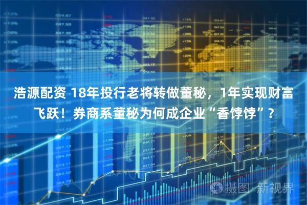 浩源配资 18年投行老将转做董秘,1年实现财富飞跃!券商系董秘为何成企业“香饽饽”?