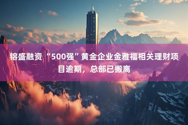 镕盛融资 “500强”黄金企业金雅福相关理财项目逾期，总部已搬离