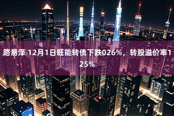 路易泽 12月1日旺能转债下跌026%，转股溢价率125%