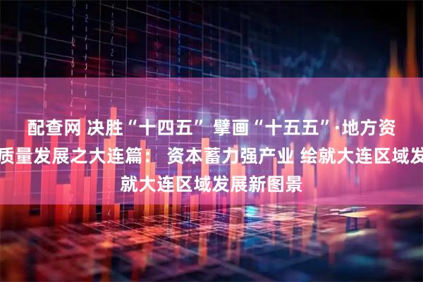 配查网 决胜“十四五” 擘画“十五五”·地方资本市场高质量发展之大连篇: 资本蓄力强产业 绘就大连区域发展新图景