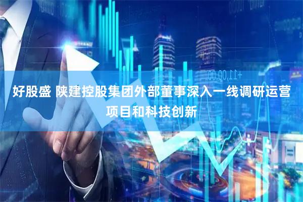 好股盛 陕建控股集团外部董事深入一线调研运营项目和科技创新