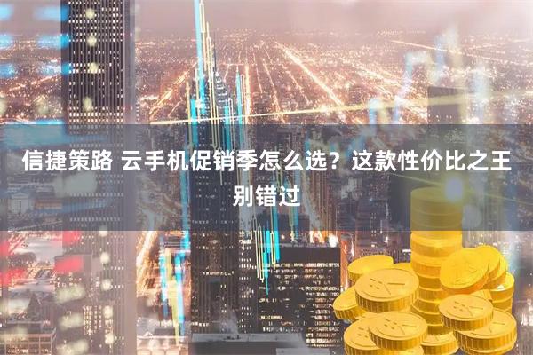 信捷策路 云手机促销季怎么选?这款性价比之王别错过