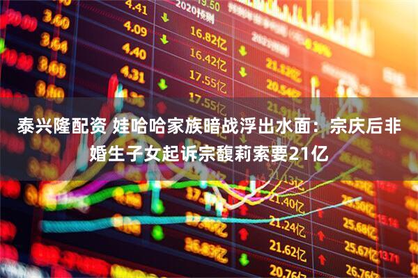 泰兴隆配资 娃哈哈家族暗战浮出水面：宗庆后非婚生子女起诉宗馥莉索要21亿