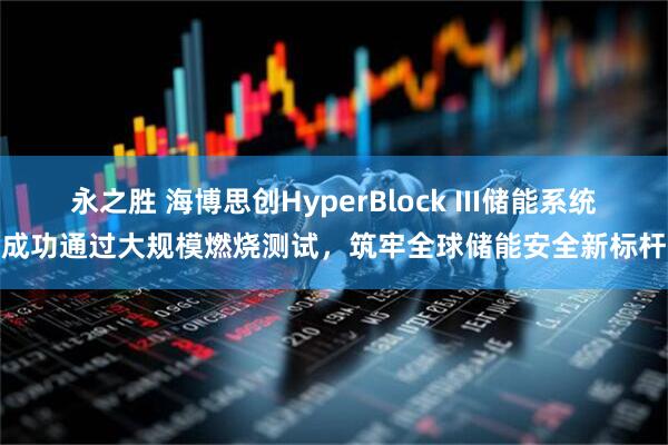 永之胜 海博思创HyperBlock III储能系统成功通过大规模燃烧测试，筑牢全球储能安全新标杆