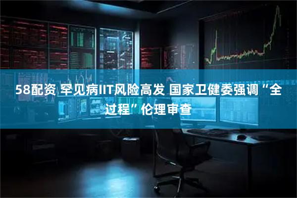 58配资 罕见病IIT风险高发 国家卫健委强调“全过程”伦理审查