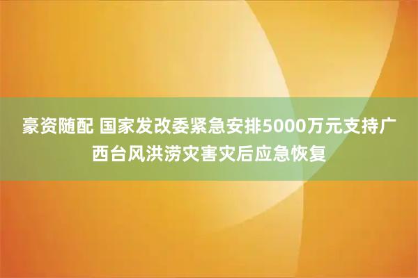 豪资随配 国家发改委紧急安排5000万元支持广西台风洪涝灾害灾后应急恢复
